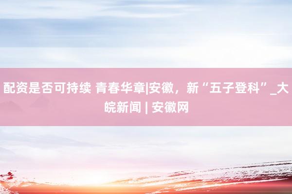 配资是否可持续 青春华章|安徽，新“五子登科”_大皖新闻 | 安徽网