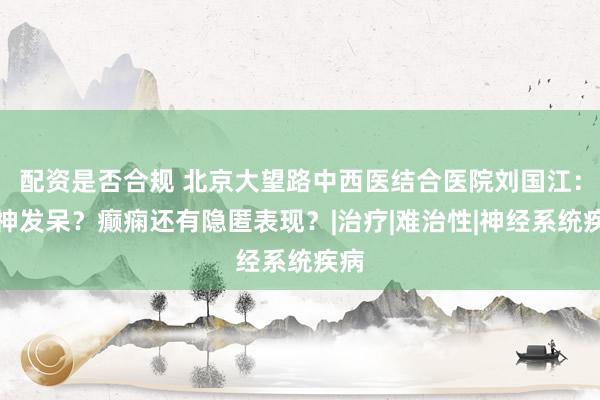 配资是否合规 北京大望路中西医结合医院刘国江：愣神发呆？癫痫还有隐匿表现？|治疗|难治性|神经系统疾病