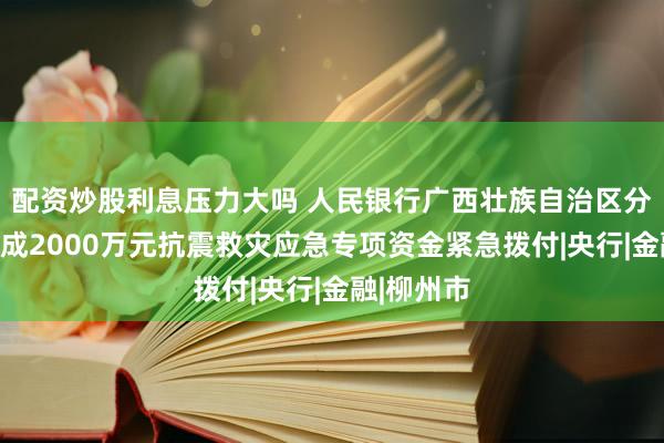 配资炒股利息压力大吗 人民银行广西壮族自治区分行：已完成2000万元抗震救灾应急专项资金紧急拨付|央行|金融|柳州市