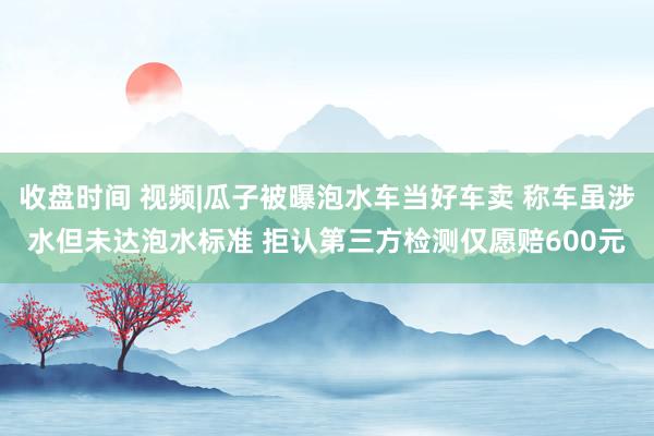 收盘时间 视频|瓜子被曝泡水车当好车卖 称车虽涉水但未达泡水标准 拒认第三方检测仅愿赔600元