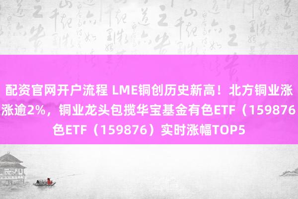 配资官网开户流程 LME铜创历史新高！北方铜业涨超9%，紫金矿业涨逾2%，铜业龙头包揽华宝基金有色ETF（159876）实时涨幅TOP5