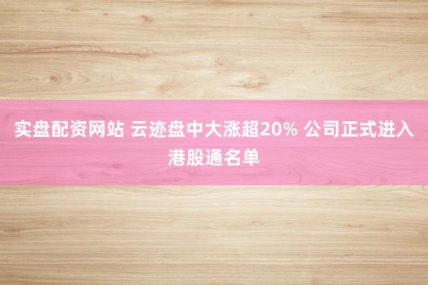 实盘配资网站 云迹盘中大涨超20% 公司正式进入港股通名单