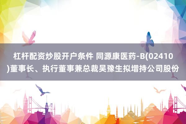 杠杆配资炒股开户条件 同源康医药-B(02410)董事长、执行董事兼总裁吴豫生拟增持公司股份