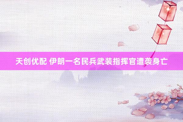 天创优配 伊朗一名民兵武装指挥官遭袭身亡