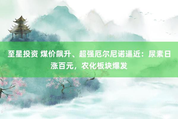 至星投资 煤价飙升、超强厄尔尼诺逼近：尿素日涨百元，农化板块爆发