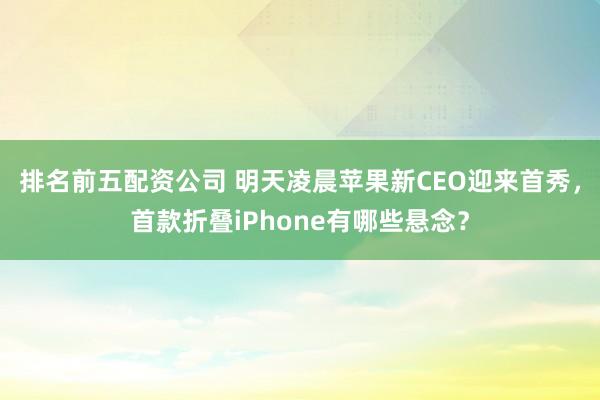 排名前五配资公司 明天凌晨苹果新CEO迎来首秀，首款折叠iPhone有哪些悬念？