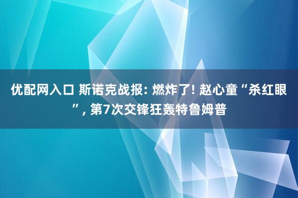 优配网入口 斯诺克战报: 燃炸了! 赵心童“杀红眼”, 第7次交锋狂轰特鲁姆普
