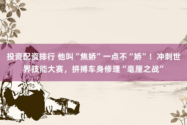 投资配资排行 他叫“焦娇”一点不“娇”！冲刺世界技能大赛，拼搏车身修理“毫厘之战”