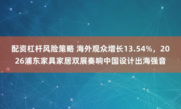 配资杠杆风险策略 海外观众增长13.54%，2026浦东家具家居双展奏响中国设计出海强音