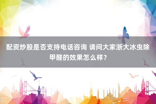配资炒股是否支持电话咨询 请问大家浙大冰虫除甲醛的效果怎么样？