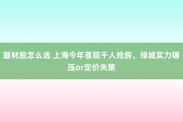 题材股怎么选 上海今年首现千人抢房，绿城实力碾压or定价失策