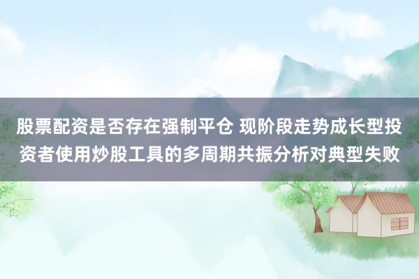 股票配资是否存在强制平仓 现阶段走势成长型投资者使用炒股工具的多周期共振分析对典型失败