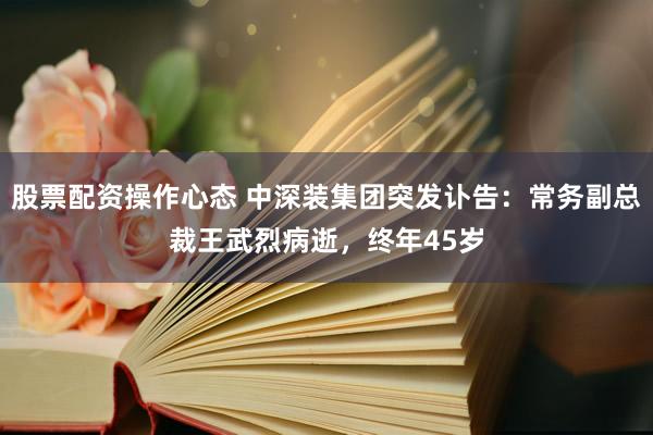 股票配资操作心态 中深装集团突发讣告：常务副总裁王武烈病逝，终年45岁