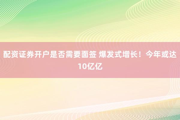 配资证券开户是否需要面签 爆发式增长！今年或达10亿亿