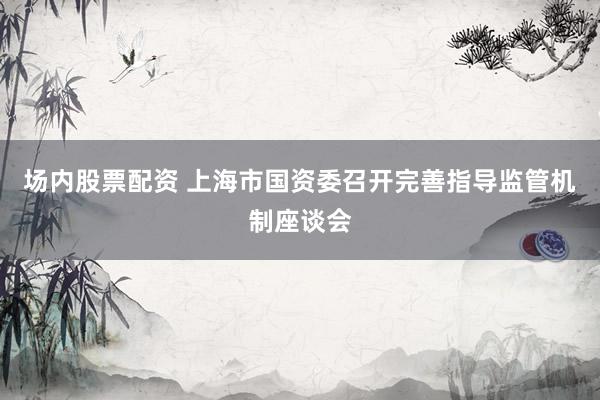 场内股票配资 上海市国资委召开完善指导监管机制座谈会