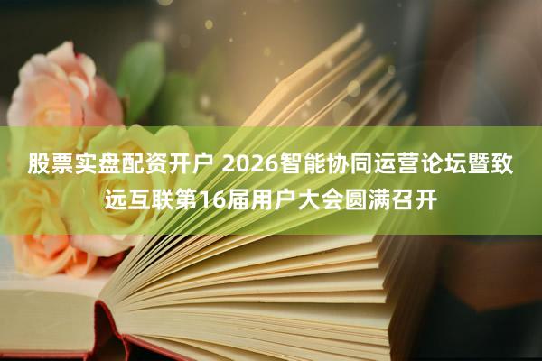股票实盘配资开户 2026智能协同运营论坛暨致远互联第16届用户大会圆满召开