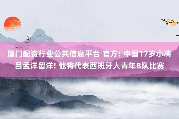 厦门配资行业公共信息平台 官方: 中国17岁小将吕孟洋留洋! 他将代表西班牙人青年B队比赛