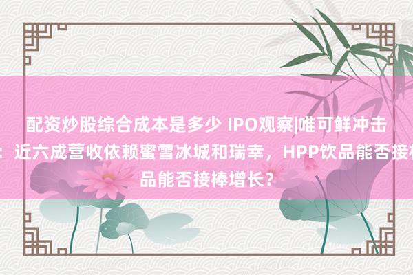 配资炒股综合成本是多少 IPO观察|唯可鲜冲击北交所：近六成营收依赖蜜雪冰城和瑞幸，HPP饮品能否接棒增长？