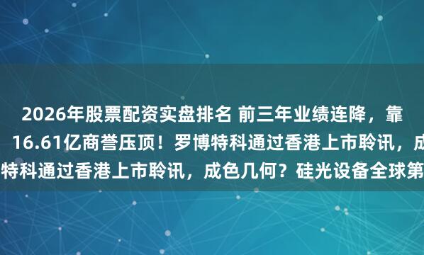 2026年股票配资实盘排名 前三年业绩连降，靠并购扮靓业绩扭亏为盈，16.61亿商誉压顶！罗博特科通过香港上市聆讯，成色几何？硅光设备全球第一