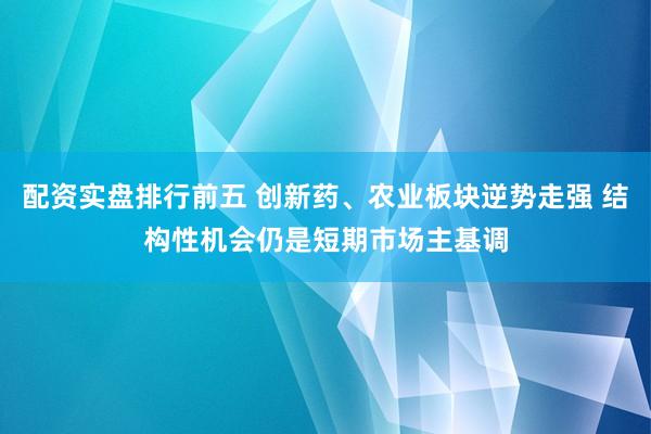 配资实盘排行前五 创新药、农业板块逆势走强 结构性机会仍是短期市场主基调