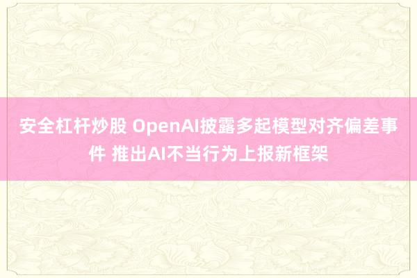 安全杠杆炒股 OpenAI披露多起模型对齐偏差事件 推出AI不当行为上报新框架