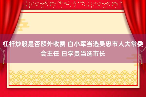 杠杆炒股是否额外收费 白小军当选吴忠市人大常委会主任 白学贵当选市长