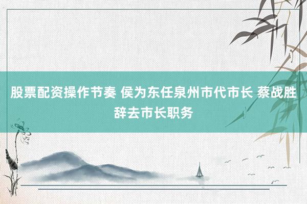 股票配资操作节奏 侯为东任泉州市代市长 蔡战胜辞去市长职务