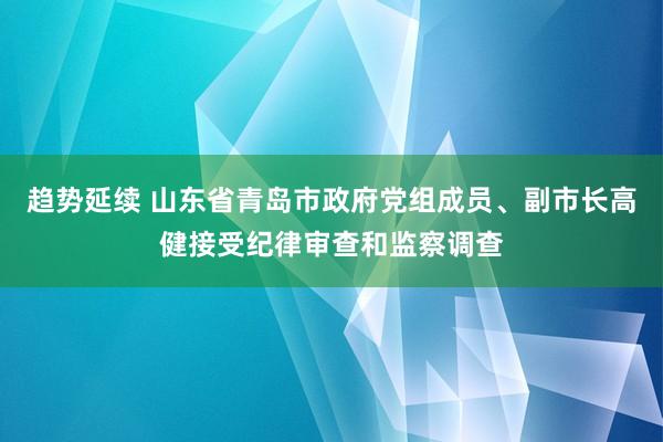 趋势延续 山东省青岛市政府党组成员、副市长高健接受纪律审查和监察调查