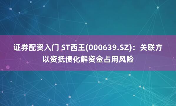 证券配资入门 ST西王(000639.SZ)：关联方以资抵债化解资金占用风险