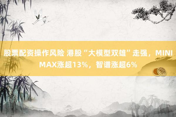 股票配资操作风险 港股“大模型双雄”走强，MINIMAX涨超13%，智谱涨超6%