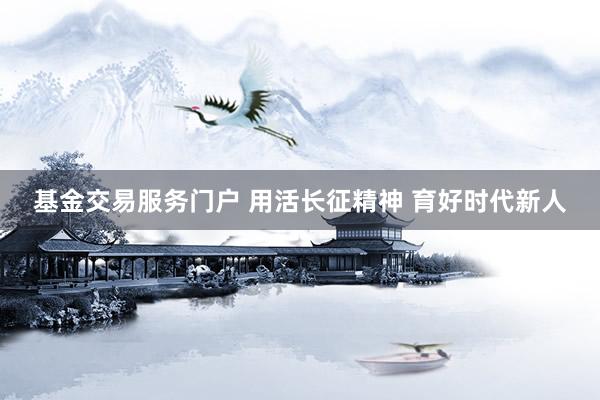 基金交易服务门户 用活长征精神 育好时代新人