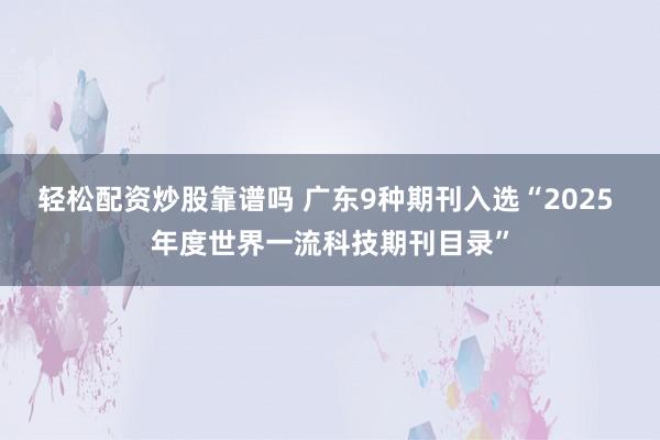 轻松配资炒股靠谱吗 广东9种期刊入选“2025 年度世界一流科技期刊目录”