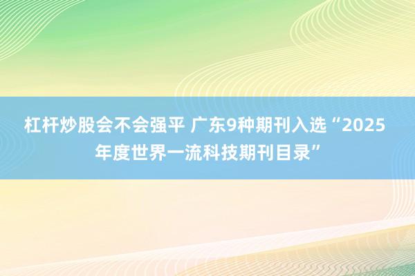 杠杆炒股会不会强平 广东9种期刊入选“2025 年度世界一流科技期刊目录”