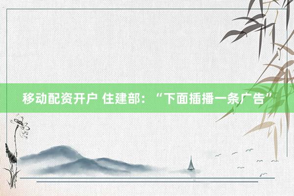 移动配资开户 住建部：“下面插播一条广告”