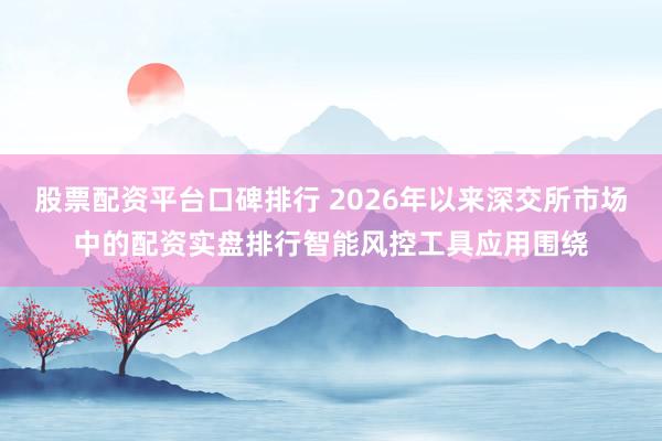 股票配资平台口碑排行 2026年以来深交所市场中的配资实盘排行智能风控工具应用围绕