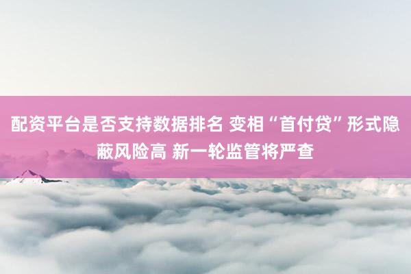 配资平台是否支持数据排名 变相“首付贷”形式隐蔽风险高 新一轮监管将严查