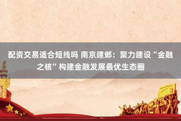配资交易适合短线吗 南京建邺：聚力建设“金融之核”构建金融发展最优生态圈