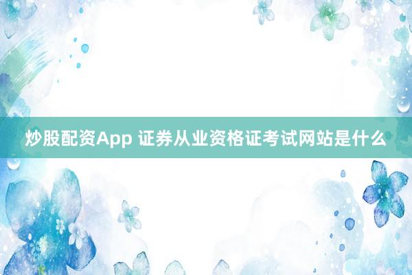 炒股配资App 证券从业资格证考试网站是什么