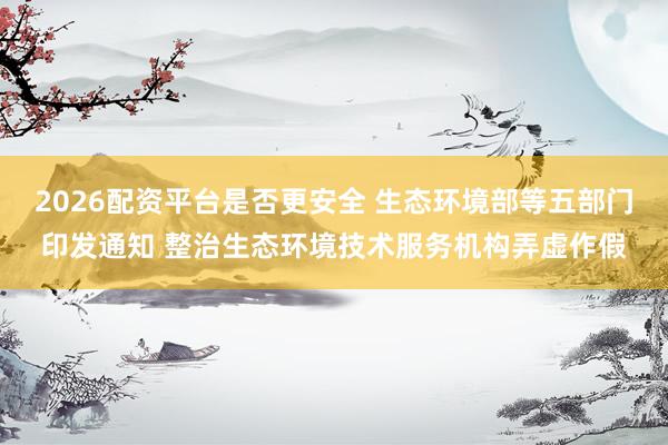 2026配资平台是否更安全 生态环境部等五部门印发通知 整治生态环境技术服务机构弄虚作假