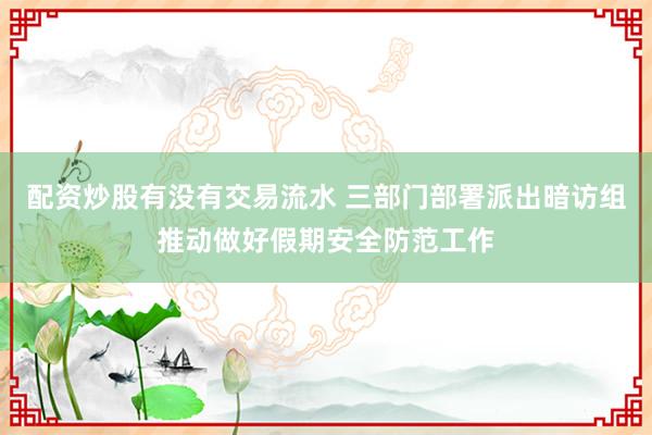 配资炒股有没有交易流水 三部门部署派出暗访组推动做好假期安全防范工作