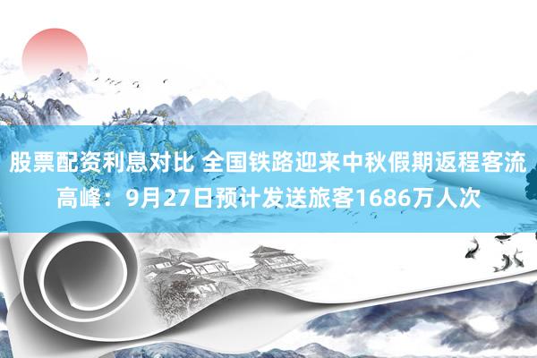 股票配资利息对比 全国铁路迎来中秋假期返程客流高峰：9月27日预计发送旅客1686万人次