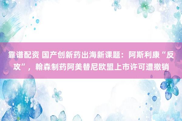靠谱配资 国产创新药出海新课题：阿斯利康“反攻”，翰森制药阿美替尼欧盟上市许可遭撤销