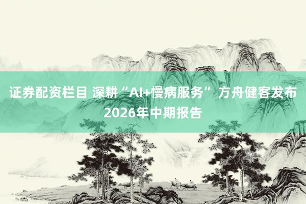 证券配资栏目 深耕“AI+慢病服务” 方舟健客发布2026年中期报告
