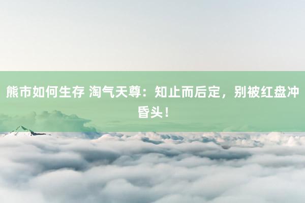 熊市如何生存 淘气天尊：知止而后定，别被红盘冲昏头！