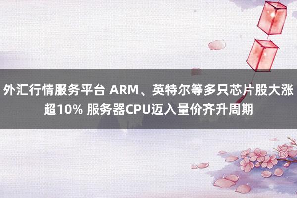 外汇行情服务平台 ARM、英特尔等多只芯片股大涨超10% 服务器CPU迈入量价齐升周期