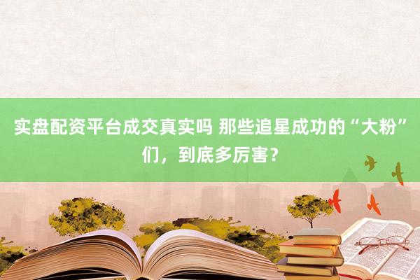 实盘配资平台成交真实吗 那些追星成功的“大粉”们，到底多厉害？