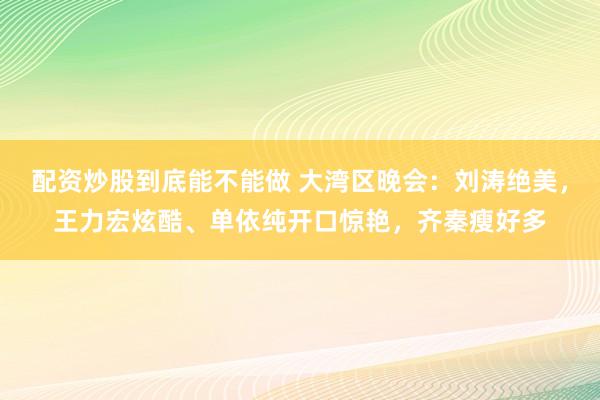 配资炒股到底能不能做 大湾区晚会：刘涛绝美，王力宏炫酷、单依纯开口惊艳，齐秦瘦好多
