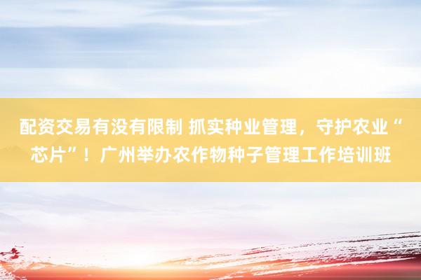 配资交易有没有限制 抓实种业管理，守护农业“芯片”！广州举办农作物种子管理工作培训班