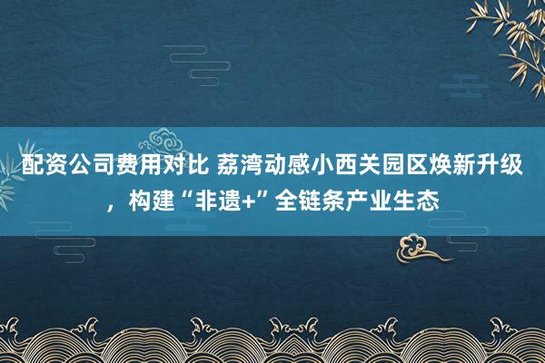 配资公司费用对比 荔湾动感小西关园区焕新升级，构建“非遗+”全链条产业生态