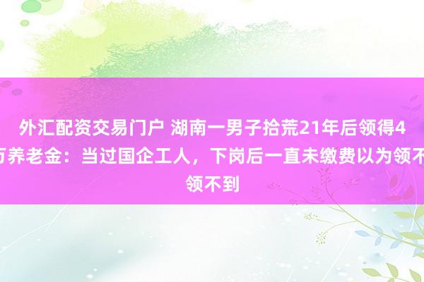 外汇配资交易门户 湖南一男子拾荒21年后领得42万养老金：当过国企工人，下岗后一直未缴费以为领不到